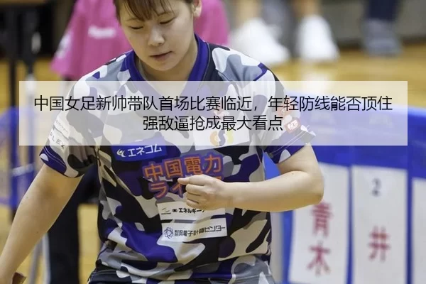 中国女足新帅带队首场比赛临近，年轻防线能否顶住强敌逼抢成最大看点